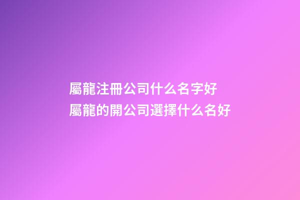 屬龍注冊公司什么名字好 屬龍的開公司選擇什么名好-第1張-公司起名-玄機派